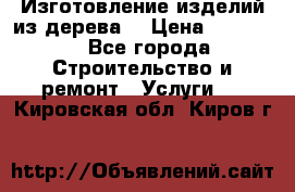 Изготовление изделий из дерева  › Цена ­ 10 000 - Все города Строительство и ремонт » Услуги   . Кировская обл.,Киров г.